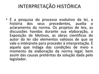 INTERPRETAÇÃO HISTÓRICA
• É a pesquisa do processo evolutivo da lei, a
história dos seus precedentes, auxilia o
aclaramento da norma. Os projetos de leis, as
discussões havidas durante sua elaboração, a
Exposição de Motivos, as obras científicas do
autor da lei são elementos valiosos de que se
vale o intérprete para proceder à interpretação. É
aquela que indaga das condições de meio e
momento da elaboração da norma legal, bem
assim das causas pretéritas da solução dada pelo
legislador.
 