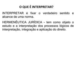 O QUE É INTERPRETAR?
INTERPRETAR é fixar o verdadeiro sentido e
alcance de uma norma.
HERMENÊUTICA JURÍDICA - tem como objeto o
estudo e a interpretação dos processos lógicos de
interpretação, integração e aplicação do direito.
 