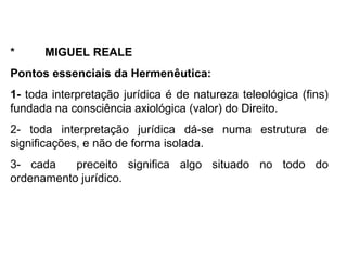 * MIGUEL REALE
Pontos essenciais da Hermenêutica:
1- toda interpretação jurídica é de natureza teleológica (fins)
fundada na consciência axiológica (valor) do Direito.
2- toda interpretação jurídica dá-se numa estrutura de
significações, e não de forma isolada.
3- cada preceito significa algo situado no todo do
ordenamento jurídico.
 