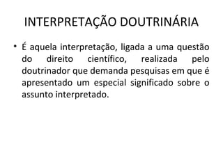 INTERPRETAÇÃO DOUTRINÁRIA
• É aquela interpretação, ligada a uma questão
do direito científico, realizada pelo
doutrinador que demanda pesquisas em que é
apresentado um especial significado sobre o
assunto interpretado.
 