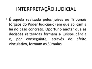 INTERPRETAÇÃO JUDICIAL
• É aquela realizada pelos juízes ou Tribunais
(órgãos do Poder Judiciário) em que aplicam a
lei no caso concreto. Oportuno anotar que as
decisões reiteradas formam a jurisprudência
e, por conseguinte, através do efeito
vinculativo, formam as Súmulas.
 