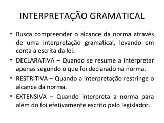 INTERPRETAÇÃO GRAMATICAL
• Busca compreender o alcance da norma através
de uma interpretação gramatical, levando em
conta a escrita da lei.
• DECLARATIVA – Quando se resume a interpretar
apenas segundo o que foi declarado na norma.
• RESTRITIVA – Quando a interpretação restringe o
alcance da norma.
• EXTENSIVA – Quando interpreta a norma para
além do foi efetivamente escrito pelo legislador.
 