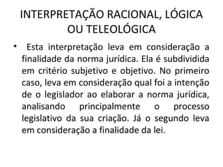 INTERPRETAÇÃO RACIONAL, LÓGICA
OU TELEOLÓGICA
• Esta interpretação leva em consideração a
finalidade da norma jurídica. Ela é subdividida
em critério subjetivo e objetivo. No primeiro
caso, leva em consideração qual foi a intenção
de o legislador ao elaborar a norma jurídica,
analisando principalmente o processo
legislativo da sua criação. Já o segundo leva
em consideração a finalidade da lei.
 