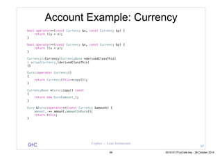 G&C Coplien — Lean Architecture
Account Example: Currency
bool operator<=(const Currency &x, const Currency &y) {
return !(y < x);
}
bool operator>=(const Currency &x, const Currency &y) {
return !(x < y);
}
Currency::Currency(CurrencyBase *derivedClassThis)
: actualCurrency_(derivedClassThis)
{}
Euro::operator Currency()
{
return Currency(this->copy());
}
CurrencyBase *Euro::copy() const
{
return new Euro(amount_);
}
Euro &Euro::operator+=(const Currency &amount) {
amount_ += amount.amountInEuro();
return *this;
}
65
66 20161017FooCafé.key - 28 October 2016
 