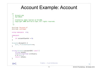 G&C Coplien — Lean Architecture
Account Example: Account
/*
* Account.cpp
* AgileBook
*
* Created by James Coplien on 9/2/08.
* Copyright 2008 Gertrud & Cope. All rights reserved.
*
*/
#include "Account.h"
#include <sstream>
using namespace std;
namespace
{
int accountCounter = 0;
}
Account::Account() {
acct_ = accountCounter++;
}
string Account::accountID() const {
string retval;
std::stringstream s(retval);
s << acct_;
return retval;
}
70
71 20161017FooCafé.key - 28 October 2016
 