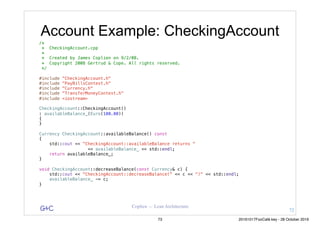 G&C Coplien — Lean Architecture
Account Example: CheckingAccount
/*
* CheckingAccount.cpp
*
* Created by James Coplien on 9/2/08.
* Copyright 2008 Gertrud & Cope. All rights reserved.
*/
#include "CheckingAccount.h"
#include "PayBillsContext.h"
#include "Currency.h"
#include "TransferMoneyContext.h"
#include <iostream>
CheckingAccount::CheckingAccount()
: availableBalance_(Euro(100.00))
{
}
Currency CheckingAccount::availableBalance() const
{
std::cout << "CheckingAccount::availableBalance returns "
<< availableBalance_ << std::endl;
return availableBalance_;
}
void CheckingAccount::decreaseBalance(const Currency& c) {
std::cout << "CheckingAccount::decreaseBalance(" << c << ")" << std::endl;
availableBalance_ -= c;
}
72
73 20161017FooCafé.key - 28 October 2016
 