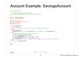 G&C Coplien — Lean Architecture
Account Example: SavingsAccount
/*
* SavingsAccount.h
*
* Created by James Coplien on 9/2/08.
* Copyright 2008 Gertrud & Cope. All rights reserved.
*/
#ifndef _SAVINGSACCOUNT_H
#define _SAVINGSACCOUNT_H
#include "Account.h"
#include "TransferMoneyContext.h"
#include "MyTime.h"
#include <string>
class SavingsAccount:
public Account,
public TransferMoneyContext::TransferMoneySink<SavingsAccount> {
public:
SavingsAccount();
SavingsAccount(Currency initialBalance): availableBalance_(initialBalance) { }
private:
// These functions can be virtual if there are
// specialisations of SavingsAccount
Currency availableBalance() const;
void decreaseBalance(const Currency&) override;
void increaseBalance(const Currency&) override;
void updateLog(const std::string&, const MyTime&, const Currency&) const override;
private:
Currency availableBalance_;
};
#endif
74
75 20161017FooCafé.key - 28 October 2016
 