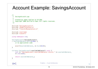 G&C Coplien — Lean Architecture
Account Example: SavingsAccount
/*
* SavingsAccount.cpp
*
* Created by James Coplien on 9/2/08.
* Copyright 2008 Gertrud & Cope. All rights reserved.
*/
#include "SavingsAccount.h"
#include "PayBillsContext.h"
#include "TransferMoneyContext.h"
#include <iostream>
#include <cassert>
using namespace std;
SavingsAccount::SavingsAccount()
: availableBalance_(Euro(0.00)) {
// no application code
assert(availableBalance_ == Euro(0.0));
}
Currency SavingsAccount::availableBalance() const {
cout << "SavingsAccount::availableBalance returns " << availableBalance_
<< std::endl;
return availableBalance_;
}
75
76 20161017FooCafé.key - 28 October 2016
 