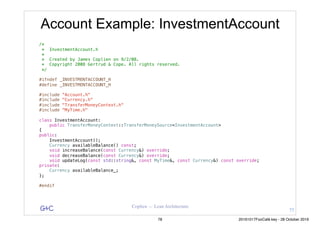 G&C Coplien — Lean Architecture
Account Example: InvestmentAccount
/*
* InvestmentAccount.h
*
* Created by James Coplien on 9/2/08.
* Copyright 2008 Gertrud & Cope. All rights reserved.
*/
#ifndef _INVESTMENTACCOUNT_H
#define _INVESTMENTACCOUNT_H
#include "Account.h"
#include "Currency.h"
#include "TransferMoneyContext.h"
#include "MyTime.h"
class InvestmentAccount:
public TransferMoneyContext::TransferMoneySource<InvestmentAccount>
{
public:
InvestmentAccount();
Currency availableBalance() const;
void increaseBalance(const Currency&) override;
void decreaseBalance(const Currency&) override;
void updateLog(const std::string&, const MyTime&, const Currency&) const override;
private:
Currency availableBalance_;
};
#endif
77
78 20161017FooCafé.key - 28 October 2016
 