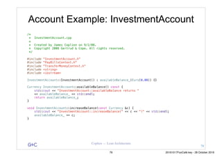 G&C Coplien — Lean Architecture
Account Example: InvestmentAccount
/*
* InvestmentAccount.cpp
*
* Created by James Coplien on 9/2/08.
* Copyright 2008 Gertrud & Cope. All rights reserved.
*/
#include "InvestmentAccount.h"
#include "PayBillsContext.h"
#include "TransferMoneyContext.h"
#include <string>
#include <iostream>
InvestmentAccount::InvestmentAccount() : availableBalance_(Euro(0.00)) {}
Currency InvestmentAccount::availableBalance() const {
std::cout << "InvestmentAccount::availableBalance returns "
<< availableBalance_ << std::endl;
return availableBalance_;
}
void InvestmentAccount::increaseBalance(const Currency &c) {
std::cout << "InvestmentAccount::increaseBalance(" << c << ")" << std::endl;
availableBalance_ += c;
}
78
79 20161017FooCafé.key - 28 October 2016
 