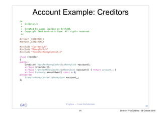 G&C Coplien — Lean Architecture
Account Example: Creditors
/*
* Creditor.h
*
* Created by James Coplien on 9/17/08.
* Copyright 2008 Gertrud & Cope. All rights reserved.
*/
#ifndef _CREDITOR_H
#define _CREDITOR_H
#include "Currency.h"
#include "MoneyPort.h"
#include "TransferMoneyContext.h"
class Creditor
{
public:
Creditor(TransferMoneyContext::MoneySink *account);
virtual ~Creditor();
virtual TransferMoneyContext::MoneySink *account() { return account_; }
virtual Currency amountOwed() const = 0;
protected:
TransferMoneyContext::MoneySink *account_;
};
80
81 20161017FooCafé.key - 28 October 2016
 