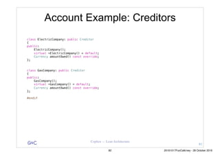 G&C Coplien — Lean Architecture
Account Example: Creditors
class ElectricCompany: public Creditor
{
public:
ElectricCompany();
virtual ~ElectricCompany() = default;
Currency amountOwed() const override;
};
class GasCompany: public Creditor
{
public:
GasCompany();
virtual ~GasCompany() = default;
Currency amountOwed() const override;
};
#endif
81
82 20161017FooCafé.key - 28 October 2016
 