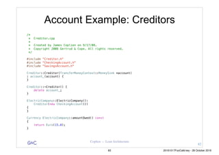 G&C Coplien — Lean Architecture
Account Example: Creditors
/*
* Creditor.cpp
*
* Created by James Coplien on 9/17/08.
* Copyright 2008 Gertrud & Cope. All rights reserved.
*/
#include "Creditor.h"
#include "CheckingAccount.h"
#include "SavingsAccount.h"
Creditor::Creditor(TransferMoneyContext::MoneySink *account)
: account_(account) {
}
Creditor::~Creditor() {
delete account_;
}
ElectricCompany::ElectricCompany():
Creditor(new CheckingAccount())
{
}
Currency ElectricCompany::amountOwed() const
{
return Euro(15.0);
}
82
83 20161017FooCafé.key - 28 October 2016
 