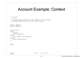 G&C Coplien — Lean Architecture
Account Example: Context
/*	
	*		Context.h	
	*	
	*		Created	by	James	Coplien	on	1/14/09.	Updated	to	C++14	7/12/2016.	
	*		Copyright	©2016	Gertrud	&	Cope.	All	rights	reserved.	
	*/	
#ifndef	_CONTEXT_H	
#define	_CONTEXT_H	
class	Context	{	
public:	
				Context();	
				virtual	~Context();	
public:	
				static	Context	*currentContext_;	
private:	
				Context	*parentContext_;	
};	
#endif
84
85 20161017FooCafé.key - 28 October 2016
 