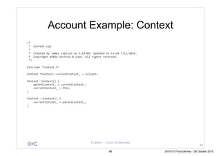 G&C Coplien — Lean Architecture
Account Example: Context
/*	
	*		Context.cpp	
	*	
	*		Created	by	James	Coplien	on	1/14/09.	Updated	to	C++14	7/12/2016.	
	*		Copyright	©2016	Gertrud	&	Cope.	All	rights	reserved.	
	*/	
#include	"Context.h"	
Context	*Context::currentContext_	=	nullptr;	
Context::Context()	{	
				parentContext_	=	currentContext_;	
				currentContext_	=	this;	
}	
Context::~Context()	{	
				currentContext_	=	parentContext_;	
}
85
86 20161017FooCafé.key - 28 October 2016
 