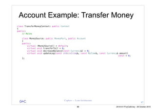 G&C Coplien — Lean Architecture
class TransferMoneyContext: public Context
{
public:
// Roles
class MoneySource: public MoneyPort, public Account
{
public:
virtual ~MoneySource() = default;
virtual void transferTo() = 0;
virtual void decreaseBalance(const Currency&) = 0;
virtual void updateLog(const std::string&, const MyTime&, const Currency& amount)
const = 0;
};
Account Example: Transfer Money
87
88 20161017FooCafé.key - 28 October 2016
 