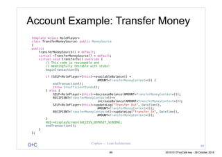 G&C Coplien — Lean Architecture
template <class RolePlayer>
class TransferMoneySource: public MoneySource
{
public:
TransferMoneySource() = default;
virtual ~TransferMoneySource() = default;
virtual void transferTo() override {
// This code is reviewable and
// meaningfully testable with stubs!
beginTransaction();
if (SELF<RolePlayer>(this)->availableBalance() <
AMOUNT<TransferMoneyContext>()) {
endTransaction();
throw InsufficientFunds();
} else {
SELF<RolePlayer>(this)->decreaseBalance(AMOUNT<TransferMoneyContext>());
RECIPIENT<TransferMoneyContext>()->
increaseBalance(AMOUNT<TransferMoneyContext>());
SELF<RolePlayer>(this)->updateLog("Transfer Out", DateTime(),
AMOUNT<TransferMoneyContext>());
RECIPIENT<TransferMoneyContext>()->updateLog("Transfer In", DateTime(),
AMOUNT<TransferMoneyContext>());
}
GUI->displayScreen(SUCCESS_DEPOSIT_SCREEN);
endTransaction();
}
};
Account Example: Transfer Money
88
89 20161017FooCafé.key - 28 October 2016
 