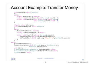 G&C Coplien — Lean Architecture
class MoneySink: public MoneyPort
{
public:
virtual ~MoneySink() = default;
virtual void increaseBalance(const Currency& amount) = 0;
virtual void updateLog(const std::string&, const MyTime&,
const Currency& amount) const = 0;
};
template <class RolePlayer>
class TransferMoneySink: public MoneySink
{
public:
TransferMoneySink() = default;
virtual ~TransferMoneySink() = default;
virtual void transferFrom(const Currency& amount) {
SELF<RolePlayer>(this)->increaseBalance(amount);
SELF<RolePlayer>(this)->updateLog("Transfer in", DateTime(), amount);
}
};
public:
TransferMoneyContext();
TransferMoneyContext(const Currency& amount, MoneySource *src,
MoneySink *destination);
void doit();
TransferMoneyContext::MoneySource *sourceAccount() const;
TransferMoneyContext::MoneySink *destinationAccount() const;
Currency amount() const;
Account Example: Transfer Money
89
90 20161017FooCafé.key - 28 October 2016
 