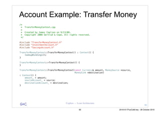 G&C Coplien — Lean Architecture
/*
* TransferMoneyContext.cpp
*
* Created by James Coplien on 9/13/08.
* Copyright 2008 Gertrud & Cope. All rights reserved.
*/
#include "TransferMoneyContext.h"
#include "InvestmentAccount.h"
#include "SavingsAccount.h"
TransferMoneyContext::TransferMoneyContext() : Context() {
lookupBindings();
}
TransferMoneyContext::~TransferMoneyContext() {
}
TransferMoneyContext::TransferMoneyContext(const Currency& amount, MoneySource *source,
MoneySink *destination)
: Context() {
amount_ = amount;
sourceAccount_ = source;
destinationAccount_ = destination;
}
Account Example: Transfer Money
91
92 20161017FooCafé.key - 28 October 2016
 