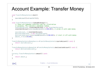 G&C Coplien — Lean Architecture
void TransferMoneyContext::doit()
{
sourceAccount()->transferTo();
}
void TransferMoneyContext::lookupBindings() {
// These are somewhat arbitrary and for illustrative
// purposes. The simulate a database lookup
InvestmentAccount *investmentAccount = new InvestmentAccount;
investmentAccount->increaseBalance(Euro(100.00)); // prime it with some money
sourceAccount_ = investmentAccount;
destinationAccount_ = new SavingsAccount;
destinationAccount_->increaseBalance(Euro(500.00)); // start it off with money
amount_ = Euro(30.00);
}
TransferMoneyContext::MoneySource *TransferMoneyContext::sourceAccount() const {
return sourceAccount_;
}
TransferMoneyContext::MoneySink *TransferMoneyContext::destinationAccount() const {
return destinationAccount_;
}
Currency TransferMoneyContext::amount() const
{
return amount_;
}
Account Example: Transfer Money
92
93 20161017FooCafé.key - 28 October 2016
 
