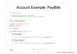 G&C Coplien — Lean Architecture
Account Example: PayBills
/*
* PayBillsContext.h
*
* Created by James Coplien on 9/13/08.
* Copyright 2008 Gertrud & Cope. All rights reserved.
*/
#ifndef _PAYBILLSCONTEXT_H
#define _PAYBILLSCONTEXT_H
#include "TransferMoneyContext.h"
#include "Creditor.h"
#include <vector>
class Creditor;
class PayBillsContext: public Context
{
template <typename T>
auto CREDITORS()
{
return static_cast<T*>(Context::currentContext_)->creditors();
}
template <typename T>
auto SOURCE_ACCOUNT()
{
return static_cast<T*>(Context::currentContext_)->sourceAccount();
}
93
94 20161017FooCafé.key - 28 October 2016
 