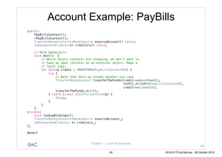 G&C Coplien — Lean Architecture
Account Example: PayBills
public:
PayBillsContext();
~PayBillsContext();
TransferMoneyContext::MoneySource *sourceAccount() const;
std::vector<Creditor*> creditors() const;
// Role behaviours
void doit() {
// While object contexts are changing, we don't want to
// have an open iterator on an external object. Make a
// local copy.
for (auto& credit : CREDITORS<PayBillsContext>()) {
try {
// Note that here we invoke another use case
TransferMoneyContext transferTheFunds(credit->amountOwed(),
SOURCE_ACCOUNT<PayBillsContext>(),
credit->account());
transferTheFunds.doit();
} catch (const InsufficientFunds&) {
throw;
}
}
}
private:
void lookupBindings();
TransferMoneyContext::MoneySource *sourceAccount_;
std::vector<Creditor *> creditors_;
};
#endif
94
95 20161017FooCafé.key - 28 October 2016
 