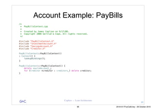 G&C Coplien — Lean Architecture
Account Example: PayBills
/*
* PayBillsContext.cpp
*
* Created by James Coplien on 9/17/08.
* Copyright 2008 Gertrud & Cope. All rights reserved.
*/
#include "PayBillsContext.h"
#include "InvestmentAccount.h"
#include "SavingsAccount.h"
#include "Creditor.h"
PayBillsContext::PayBillsContext()
: Context() {
lookupBindings();
}
PayBillsContext::~PayBillsContext() {
delete sourceAccount_;
for (Creditor *creditor : creditors_) delete creditor;
}
95
96 20161017FooCafé.key - 28 October 2016
 