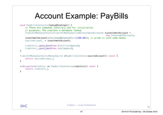 G&C Coplien — Lean Architecture
Account Example: PayBills
void PayBillsContext::lookupBindings() {
// These are somewhat arbitrary and for illustrative
// purposes. The simulate a database lookup
TransferMoneyContext::TransferMoneySource<InvestmentAccount> *investmentAccount =
new InvestmentAccount;
investmentAccount->increaseBalance(Euro(100.00)); // prime it with some money
sourceAccount_ = investmentAccount;
creditors_.push_back(new ElectricCompany);
creditors_.push_back(new GasCompany);
}
TransferMoneyContext::MoneySource *PayBillsContext::sourceAccount() const {
return sourceAccount_;
}
std::vector<Creditor *> PayBillsContext::creditors() const {
return creditors_;
}
96
97 20161017FooCafé.key - 28 October 2016
 