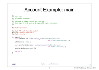 G&C Coplien — Lean Architecture
Account Example: main
//
// main.cpp
// DCI Money Transfer
//
// Created by James Coplien on 12/07/16.
// Copyright © 2016 Gertrud & Cope. All rights reserved.
//
#include <iostream>
#include "TransferMoneyContext.h"
#include "PayBillsContext.h"
#include <memory>
int main() {
auto aNewUseCase = std::unique_ptr<TransferMoneyContext>(
new TransferMoneyContext());
aNewUseCase->doit();
auto anotherNewUseCase = std::unique_ptr<PayBillsContext>(
new PayBillsContext());
anotherNewUseCase->doit();
return 0;
}
97
98 20161017FooCafé.key - 28 October 2016
 