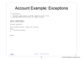 G&C Coplien — Lean Architecture
Account Example: Exceptions
/*	
	*		MyExceptions.h	
	*	
	*		Created	by	James	Coplien	on	9/2/08.	Updated	to	C++14	7/12/16.	
	*		Copyright	©2016	Gertrud	&	Cope.	All	rights	reserved.	
	*/	
#ifndef	_MYEXCEPTIONS_H	
#define	_MYEXCEPTIONS_H	
#include	<exception>	
class	InsufficientFunds	:	public	std::exception	
{	
public:	
	 InsufficientFunds();	
};	
#endif	
98
99 20161017FooCafé.key - 28 October 2016
 