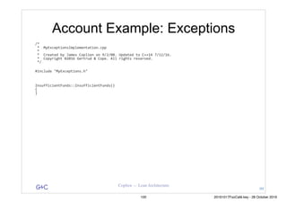 G&C Coplien — Lean Architecture
Account Example: Exceptions
/*	
	*		MyExceptionsImplementation.cpp	
	*	
	*		Created	by	James	Coplien	on	9/2/08.	Updated	to	C++14	7/12/16.	
	*		Copyright	©2016	Gertrud	&	Cope.	All	rights	reserved.	
	*/	
#include	"MyExceptions.h"	
InsufficientFunds::InsufficientFunds()	
{	
}	
99
100 20161017FooCafé.key - 28 October 2016
 