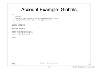 G&C Coplien — Lean Architecture
Account Example: Globals
/*	
	*		Globals.h	
	*	
	*		Created	by	James	Coplien	on	9/2/08.	Updated	to	C++14	7/12/16.	
	*		Copyright	©2016	Gertrud	&	Cope.	All	rights	reserved.	
	*/	
#ifndef	_GLOBALS_H	
#define	_GLOBALS_H	
#include	"MyTime.h"	
extern	void	endTransaction();	
extern	void	beginTransaction();	
extern	MyTime	DateTime();	
#endif	
102
103 20161017FooCafé.key - 28 October 2016
 
