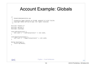 G&C Coplien — Lean Architecture
Account Example: Globals
/*	
	*		GlobalsImplementation.cpp	
	*	
	*		Created	by	James	Coplien	on	9/2/08.	Updated	to	C++14	7/12/16.	
	*		Copyright	©2016	Gertrud	&	Cope.	All	rights	reserved.	
	*/	
#include	"Globals.h"	
#include	"MyTime.h"	
#include	<iostream>	
void	endTransaction()	{	
				std::cout	<<	"::endTransaction()"	<<	std::endl;	
}	
void	beginTransaction()	{	
				std::cout	<<	"::beginTransaction()"	<<	std::endl;	
}	
MyTime	DateTime()	{	
				return	MyTime(0);	
}	
103
104 20161017FooCafé.key - 28 October 2016
 