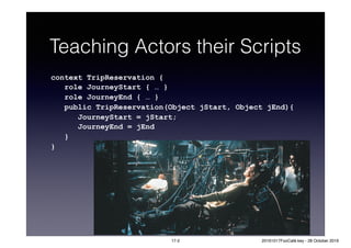 Teaching Actors their Scripts
context TripReservation {
role JourneyStart { … }
role JourneyEnd { … }
public TripReservation(Object jStart, Object jEnd){
JourneyStart = jStart;
JourneyEnd = jEnd
}
}
17-2 20161017FooCafé.key - 28 October 2016
 