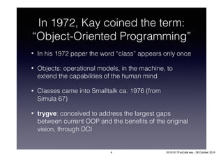 In 1972, Kay coined the term:
“Object-Oriented Programming”
• In his 1972 paper the word “class” appears only once
• Objects: operational models, in the machine, to
extend the capabilities of the human mind
• Classes came into Smalltalk ca. 1976 (from
Simula 67)
• trygve: conceived to address the largest gaps
between current OOP and the beneﬁts of the original
vision, through DCI
4 20161017FooCafé.key - 28 October 2016
 