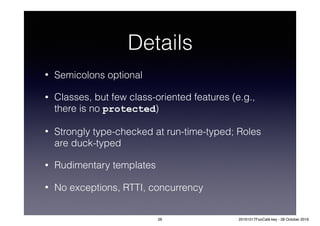 Details
• Semicolons optional
• Classes, but few class-oriented features (e.g.,
there is no protected)
• Strongly type-checked at run-time-typed; Roles
are duck-typed
• Rudimentary templates
• No exceptions, RTTI, concurrency
26 20161017FooCafé.key - 28 October 2016
 