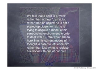 G&C
We feel that a child is a "verb"
rather than a "noun", an actor
rather than an object; he is not a
scaled-up pigeon or rat; he is
trying to acquire a model of his
surrounding environment in order
to deal with it ... We would like to
hook into his current modes of
thought in order to inﬂuence him
rather than just trying to replace
his model with one of our own.
5-2 20161017FooCafé.key - 28 October 2016
 