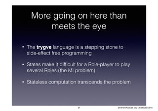 More going on here than
meets the eye
• The trygve language is a stepping stone to
side-effect free programming
• States make it difﬁcult for a Role-player to play
several Roles (the MI problem)
• Stateless computation transcends the problem
27 20161017FooCafé.key - 28 October 2016
 