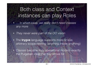 Both class and Context
instances can play Roles
• … in which case, we really don’t need classes
any more
• They never were part of the OO vision
• The trygve language supports more or less
arbitrary scope nesting (anything inside anything)
• Classes become truly operational models: exactly
the Piagetian ideal that Kay strove for
28-1 20161017FooCafé.key - 28 October 2016
 