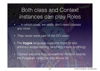 Both class and Context
instances can play Roles
• … in which case, we really don’t need classes
any more
• They never were part of the OO vision
• The trygve language supports more or less
arbitrary scope nesting (anything inside anything)
• Classes become truly operational models: exactly
the Piagetian ideal that Kay strove for
28-2 20161017FooCafé.key - 28 October 2016
 