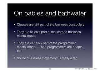 On babies and bathwater
• Classes are still part of the business vocabulary
• They are at least part of the learned business
mental model
• They are certainly part of the programmer
mental model — and programmers are people,
too
• So the “classless movement” is really a fad
29 20161017FooCafé.key - 28 October 2016
 