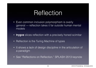 Reﬂection
• Even common inclusion polymorphism is overly
general — reﬂection takes it far outside human mental
models
• trygve slices reﬂection with a precisely honed scimitar
• Reﬂection is the Turing Machine of types
• It shows a lack of design discipline in the articulation of
a paradigm
• See “Reﬂections on Reﬂection,” SPLASH 2013 keynote
30 20161017FooCafé.key - 28 October 2016
 