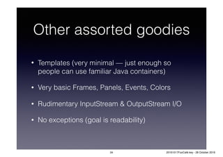 Other assorted goodies
• Templates (very minimal — just enough so
people can use familiar Java containers)
• Very basic Frames, Panels, Events, Colors
• Rudimentary InputStream & OutputStream I/O
• No exceptions (goal is readability)
34 20161017FooCafé.key - 28 October 2016
 