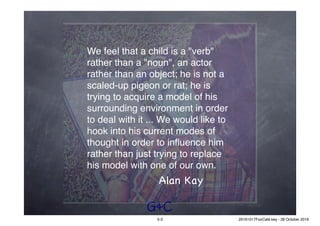 G&C
We feel that a child is a "verb"
rather than a "noun", an actor
rather than an object; he is not a
scaled-up pigeon or rat; he is
trying to acquire a model of his
surrounding environment in order
to deal with it ... We would like to
hook into his current modes of
thought in order to inﬂuence him
rather than just trying to replace
his model with one of our own.
Alan Kay
5-3 20161017FooCafé.key - 28 October 2016
 