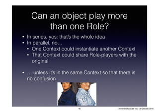 Can an object play more
than one Role?
• In series, yes: that’s the whole idea
• In parallel, no…
• One Context could instantiate another Context
• That Context could share Role-players with the
original
• … unless it’s in the same Context so that there is
no confusion
40 20161017FooCafé.key - 28 October 2016
 