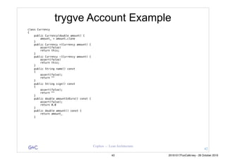 G&C Coplien — Lean Architecture
trygve Account Example
class Currency
{
public Currency(double amount) {
amount_ = amount.clone
}
public Currency +(Currency amount) {
assert(false)
return this;
}
public Currency -(Currency amount) {
assert(false)
return this;
}
public String name() const
{
assert(false);
return ""
}
public String sign() const
{
assert(false);
return ""
}
public double amountInEuro() const {
assert(false);
return 0.0
}
public double amount() const {
return amount_
}
42
43 20161017FooCafé.key - 28 October 2016
 