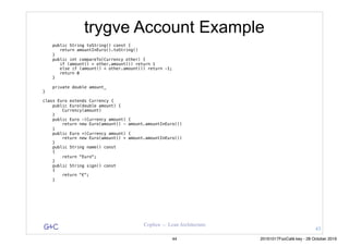 G&C Coplien — Lean Architecture
trygve Account Example
public String toString() const {
return amountInEuro().toString()
}
public int compareTo(Currency other) {
if (amount() > other.amount()) return 1
else if (amount() < other.amount()) return -1;
return 0
}
private double amount_
}
class Euro extends Currency {
public Euro(double amount) {
Currency(amount)
}
public Euro -(Currency amount) {
return new Euro(amount() - amount.amountInEuro())
}
public Euro +(Currency amount) {
return new Euro(amount() + amount.amountInEuro())
}
public String name() const
{
return "Euro";
}
public String sign() const
{
return "€";
}
43
44 20161017FooCafé.key - 28 October 2016
 