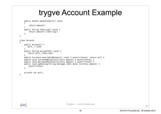 G&C Coplien — Lean Architecture
trygve Account Example
public double amountInEuro() const
{
return amount()
}
public String toString() const {
return amount().toString()
}
}
class Account
{
public Account() {
acct_ = 1234
}
public String accountID() const {
return acct_.toString()
}
public Currency availableBalance() const { assert(false); return null }
public void increaseBalance(Currency amount) { assert(false) }
public void decreaseBalance(Currency amount) { assert(false) }
public void updateLog(String message, Date date, Currency amount) {
assert(false)
}
private int acct_
}
44
45 20161017FooCafé.key - 28 October 2016
 