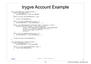 G&C Coplien — Lean Architecture
trygve Account Example
class CheckingAccount extends Account {
public CheckingAccount() {
availableBalance_ = new Euro(100.00)
}
public Currency availableBalance() const
{
return availableBalance_
}
public void decreaseBalance(Currency c) {
availableBalance_ = availableBalance_ - c
}
public void updateLog(String message, Date t, Currency c) const {
System.out.print("account: ").print(accountID())
.print(" CheckingAccount::updateLog("").print(message)
.print("", ").print(t.toString()).print(", ")
.print(c.toString()).print(“)")
.println()
}
public void increaseBalance(Currency c) {
availableBalance_ = availableBalance_ + c
}
private Currency availableBalance_
}
class SavingsAccount extends Account {
public SavingsAccount() {
availableBalance_ = new Euro(0.00)
}
public Currency availableBalance() const {
return availableBalance_
}
45
46 20161017FooCafé.key - 28 October 2016
 