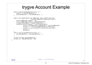 G&C Coplien — Lean Architecture
trygve Account Example
public void decreaseBalance(Currency c) {
assert(c > availableBalance_);
availableBalance_ = availableBalance_ - c
}
public void updateLog(String logMessage, Date timeOfTransaction,
Currency amountForTransaction) const {
assert(logMessage.length() > 0);
assert(logMessage.length() < MAX_BUFFER_SIZE);
// assert(new Date() < timeOfTransaction);
System.out.print("account: ").print(accountID())
.print(" SavingsAccount::updateLog("").print(logMessage)
.print("", ").print(timeOfTransaction.toString())
.print(", ").print(amountForTransaction.toString())
.print(“)")
.println()
}
public void increaseBalance(Currency c) {
availableBalance_ = availableBalance_ + c
}
private Currency availableBalance_;
private int MAX_BUFFER_SIZE = 256
}
46
47 20161017FooCafé.key - 28 October 2016
 